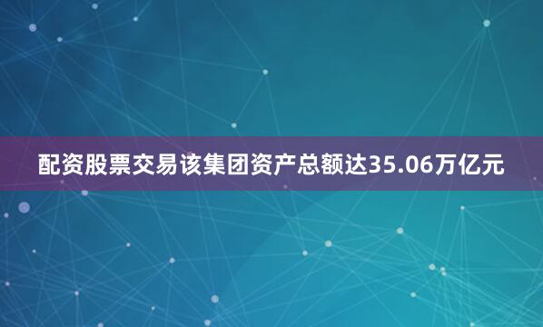 配资股票交易该集团资产总额达35.06万亿元