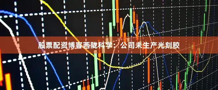 股票配资博客西陇科学：公司未生产光刻胶
