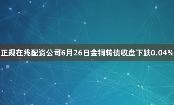 正规在线配资公司6月26日金铜转债收盘下跌0.04%