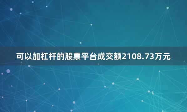 可以加杠杆的股票平台成交额2108.73万元
