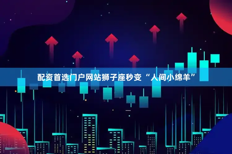 配资首选门户网站狮子座秒变 “人间小绵羊”