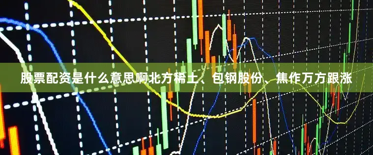 股票配资是什么意思啊北方稀土、包钢股份、焦作万方跟涨