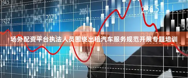 场外配资平台执法人员围绕出租汽车服务规范开展专题培训