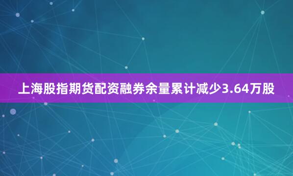 上海股指期货配资融券余量累计减少3.64万股